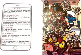 T r OL
ser sobrenatural. Monstruo maligno que
habita en bosques o grutas. En Internet
los que trolean son:
EL SABELOTODO
Le encanta compartir su «conocimiento» . 1
Eso sí, sabe de todo.

EL CORRECTOR ORTOGRÁFICO
Le da igual de lo que hables siempre que
lo escribas bien. ¡Hojo si ée te ba un
herrar de dedo!
El- GRUÑÓN
El que odia a todos y a todo ., Y todo lo
que digas estará mal .
EL INTENSO
Seguirá tus movimientos y buscará los
errores de lo que dices.
ELSPOILER
Te lo estropea todo: el final de una pe-
lícula, una serie, un videojuego o un
libro.
o
 