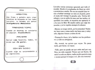 HASHTAG
Una frase o palabra para crear
términos de búsqueda en las redes
sociales. Lo hacemos sin pensar
#EsAlgoNatural #MeSaleSolo
TRENDIN·G TOPIC
cuando un hashtag se convierte
en popular. #JuanSinMovil
FAVERR
Marcar como favorito. Vamos, lo
mismo que «Me gusta».
OMG
(OH MY GODI)
cuando algo es sorprendente Y
me impresiona.
o
Llevaba varias sen1anas ignorado por todo el
mundo. Desde el cumpleaños de Dani no volví
a acercarme a nadie. De vez en cuando Lisa ve-
nía a hablar conmigo un rato en el patio, pero
el resto del tiempo ]o pasaba solo. Volvía del
colegio y ya no salia de casa por las tardes; ni
quedaba con nadie, ni siquiera me apetecía ir
a la casa de Rob. Mi madre sabía que algo me
pasaba y yo le repetía siempre lo mis1no:
--Mamá, no tengo móvil, ¿no lo entiendes? Nadie
me hace caso y como nadie n1e hace caso y estoy
solo, algunos vienen a reírse de mí.
-Tranquilo ,Juan, iré a hablar con los profeso-
res y todo se arreglará.
-No, mamá, no quiero que vayas. No pasa
nada, por favo1·, no vayas.
-Vale, pero no puede ser que estés mal por eso.
Eres un niño especial. Tienes que ser fuerte. El
móvil es solo un objeto, nadie puede quererte más
0 n1enos porque lo tengas o no. ¡Es un.a tontería!
 