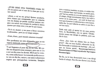 -¡PUES SERÁ UNA TONTERÍA PARA 'l'U
¡Yo no quiero ser el raro de la clase por no te-
ner móvil!
-¡Juan, a mí no me grites! Quiero ayudarte,
pero tienes que comprender que tu relación
con los demás no puede cambiar porque ten-
gas o no móvil. Los amigos de verdad te deben
querer por cómo eres y no por lo que tienes.
- Ya lo sé, mamá -y 1ne puse a llorar mientras
la abrazaba-, pero ya no tengo amigos.
-Juan, Juan, ¿qué mundo estamos creando?
Nos quedamos un rato abra
~z~......._~,
seguía sintiendo com
Y así llegamos al peor día
dre me despertó como si.empre, pero ese no iba
a ser un día como los demás. Miré por la venta-
na como solía hacer. Lo recuerdo pcrfcctarncn-
'
te: era un día feo, oscuro, con unos nubarrones
negros que presagiaban tormenta. Imagino
que a vosotros también os pasa, si estáis tris-
tes Y además hace mal tiempo, os sentís peor,
¿no? Así me sentía yo y no me apetecía nada ir
al colegio. Fingí encontrarme mal y me volví a
meter en la cama pero... ¡no coló! Al final me
tuve que levantar y enfrentarme a otro lamen-
table día. Lo que todavía no sabía es que iba a
ser tan malo.
Nada más salir al' portal de mi casa estaba
Vero, la MariSelfies, con su móvil. Última-
mente nunca me dirigía la palabra, pero ese
día lo hizo:
-Juan, ¿has visto mi última foto en lnsta-
gram'? -dijo en tono burlón colocando los de-
dos formando el símbolo de hashtag-. ¡Ah, no!,
que no tienes móvil... #juanesprimitivo
#juansinmovil #mevoyalcole #pringao
#nomesigas
En fin, no le hice demasiado caso y me dirigí
hacia el colegio. Ese día nos dieron una ch.arla
 