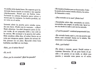 no podía oírlo desde fuera. De repente giró la
mirada hacia donde yo estaba y me agaché
rápidamente. Pensé que me había visto.
Levanté la cabeza despacio para volver a
mirar por la ventana: Lo había perdido, no
se veía en _
el salón.
Intenté abrir la puerta pero estaba cerra-
da con llave. Probé con la ventana... «¡Bien!
Está abierta». La abrí despacio para no ha-
cer ruido, di un pequeño salto y me colé en
la cocina. Me acerqué a la puerta del salón.
Solo estaban ellos dos, el señor Serra no se
veía por ninguna parte. Antes de actuar de-
bía pensar en un plan. Escuché cómo Lisa
hablaba con Rob en voz baja.
-Rob, ¿es el señor Serra?
-Sí, es él.
--Pero ¿no lo conocías? ¿Qué ha pasado?
rmJ
-He tocado al timbre pero no funcionaba. Como
la puerta de la cocina estaba abierta, he entra-
do llamando a voces.
-¿Has entrado en la casa? ¿Estás loco?
-Necesitaba saber algo, necesitaba mi móvil,
necesitaba mis juegos, no podía más. Igual no
me oía desde la calle y por eso he entrado.
-¿Yqué ha pasado?·--<!ontinuó preguntando Lisa.
-He entrado hasta aquí y ¿ves esa puerta que
ah~ra está cerrada? An:tes no lo estaba. Me
emocioné y no lo pude evitar.
-Rob, ¿qué habia?
«Es ahora o nunca», pensé. Decidí entrar e
intentar liberarlos. Di un paso hacia el pa-
sillo y de pronto oí un ruido, se abrió una
puerta y escuché unos pasos en el salón.
Q1191
 