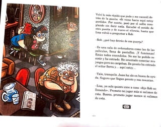 Volví lo más rápido que pude y me escondí de-
trás de la puerta. «S1 viene hacia aquí estoy
perdido». Por suerte, pasó por el salón reso-
plando sin decir nada. Escuché el sonido de
otra puerta y de nuevo e1 Ri1encio, hasta que
Lisa volvió a preguntar a Rob:
- Rob, ¿qué hay detrás de esa puerta?
- Es una sala de ordenadores como las de las
películas, llena de pantallas. ¡Y funcionan~
Están todos encendidos. No me he podido re-
sistir y he entrado. He intentado conectar mis
juegos pero no cargaban. De pronto ha entrado
el señor Serra y... aquí estoy...
- Vale, tranquilo. Juan ha 'ido en busca de ayu-
da. Seguro que llegan pronto y nos rescatan.
- Lisa, yo solo quiero irme a casa -dijo Rob so-
llo~ando-. Ptometo no jugar más si salimos de
esta. Bueno. prometo jugar menos si salimoi:;
de esta.
a121@
 