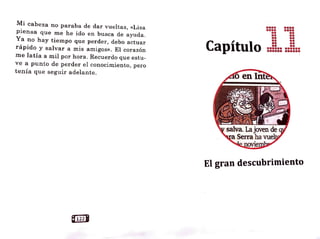 Mi cabeza no paraba de dar vueltas, «Lisa
piensa que me he ido en busca de ayuda.
Ya no hay tiempo que perder, debo actuar
rápido y salvar a mis amigos». El corazón.
me latía a 1nil por hora. Recuerdo que estu-
ve a punto de perder el conocimiento, pero
tenía que seguir adelante.
Capítulo
•••• ••••
•••• ••••
•• ••
•• ••
•• ••
•• ••
•• ••
•• ••
•••••• ••••••
•••••• ••••••
• • - 1 - •
El gran descubrimiento
 