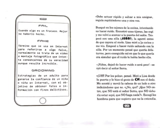 FRIL
Cuando algo es un fracaso. Mejor
no haberlo hecho.
FAHE
Término que se usa en Internet
para referirse a algo falso,
normalmente se trata de un vídeo
o montaje fotográfico que inten-
ta convencernos de su veracidad
aunque resulte increíble.
GRODMING
Estrategias de un adulto para
ganarse la confianza de un niño
o niña en Internet, con el ob-
jetivo de obtener fotos o in-
formación con fines delictivos.
o
«Debo actuar rápido y salvar a mis amigos»,
seguía repitiéndome una y otra vez.
Busqué en los cajones de la: cocina, intentando
no hacer ruido. Encontré unas tijeras, las cogí
y me volví a acercar a la puerta del salón. Tro-
pecé con una silla (¡AI-II-II-I!), la agarré antes
de que cayera al suelo. Lisa miró a la cocina y
me vio. Empezó a hacer ruido saltando con la
silla. Por un momento pensé que quería dela-
tarme, pero enseguida caí en que lo que quería
era simular que el ruido lo había hecho ella.
-¡Niños, dejad de hacm· ruido o será peor! -se
oyó decir al señor Serra.
«¡Ufff! Por los pelos», pensé. Miré a Lisa desde
la puerta y le hice el gesto de 01< con el dedo.
Me sonrió y movió la cabeza de un lado a otro
indicándome que no. «¿No, qué? ¿Que NO en-
tre, que NO está el señor Serra, que NO debe-
ría estar aquí, que NO haga nada?». Encogí los
hombros para que supiera que no la entendía.
Q12sl
 