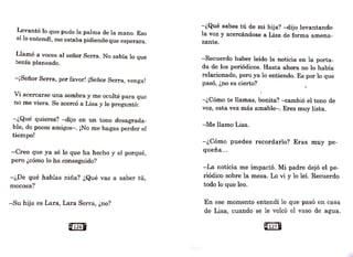 Levantó lo que pudo la palma de la mano. Eso
sí lo entendí, me estaba pidiendo que esperara.
Llamó a voces al señor Serra. No sabía lo que
tenía planeado.
-¡Señor Serra, por favor! ¡Señor Serra, venga!
Vi acercarse una sombra y me oculté para que
no me viera. Se acercó a Lisa y le preguntó:
-¿Qué quieres?--dijo en un. tono desagrada-
ble, de pocos amigos-. ¡No me hagas perder el
tiempo!
-Creo que ya sé lo que ha hecho y el porqué,
pero ¿cómo lo ha conseguido?
-¿De qué hablas niña? ¿Qué vas a saber tú,
mocosa?
-Su hija es Lara, Lara Serra, ¿no?
Q126U
-¿Qué sabes tú de mi hija? -dijo levantando
la voz y acercándose a Lisa de forma amena-
zante.
-Recuerdo haber leído la noticia en la porta-
da de los periódicos. Hasta ahora no lo había
relacionado, pero ya lo entiendo. Es por lo que
pasó, ¿no es cierto?
-¿Cómo te llamas, bonita? -cambió el tono de
voz, esta vez más amable-. Eres muy lista.
-Me llamo Lisa.
-¿Cómo puedes recordarlo? Eras muy pe-
queña...
-La noticia nie impactó. Mi padre dejó el pe-
riódico sobre la mesa. Lo vi y lo leí. Recuerdo
todo lo que leo.
En ese n1omento entendí lo que pasó en casa
de Lisa, cuando se le vele~ el vaso de agua.
e121B
 