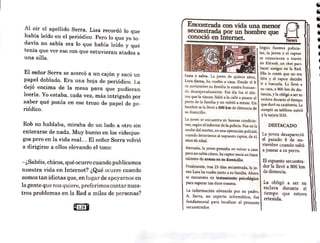 Al oír el apellido Serra, Lisa recordó lo que
había leído en el periódico. Pero lo que yo to-
davía no sabía era lo que había leído y qué
tenía que ver eso con que estuvieran atados a
una silla.
El señor Serrase acercó a un cajón y sacó un
papel doblado. Era una hoja de periódico. La
dejó encima de la mesa para que pudieran
leerla. Yo estaba, cada vez, más intrigado por
saber qué ponía en ese trozo de papel de pe-
riódico.
Rob no hablaba, miraba de un lado a otro sin
enterarse de nada. Muy bueno en los videojue-
gos pero en la vida real. .. El señor Serra volvió
a dirigirse a ellos elevando el tono:
-¿Sabéis,chicos, qué ocurre cuando publicamos
nuestra vida en Internet? ¿Qué ocurre cuando
somos tan idiotas que, en lugar de apoyarnos en
la gente que nos quiere, preferimos contar nucs~
tros problemas en la Red a miles de personas?
@12sQ
Encontrada con vida una menor 8·
secuestrada por un hombre que ...__,,
conoció en Internet. News
Según fuentes policia-
• les, la joven y el raptor
se conocieron a través
de Kíkweb, un chat para
hacer amigos en la Red.
Ella le contó que no era
feliz y el raptor decidió
ir a buscarla. La llevó a
su casa, a 800 km de dis-
tancia, y la obligó a ser su
esclava durante el tiempo
que duró su cautiverio. Le
rompió su teléfono móvil
Sana y sal'a. La joven de quince años,
Lara Sena, ha vuelto a casa. Desde el 8
de noviembre su familia la e~taba buscan-
do desesperadamente. Ese día fue el últi-
mo que la vieron. Salió a la calle a pasear al
perro de la familia y no volvió a entrar. Un
hombre se la llevó a 800 km de distancia de
su domicilio.
La joven se encuentra en buenas condicio-
nes, según el informe de la poli-cía. Fue en la
noche del martes, en una operación policial,
cuando detuvieron al supuesto raptor, de 41
años de edad.
Aterrada, la joven pensaba en volver a casa
pero no sabía cómo. Su captor tenía un buen
número de armas en su domicilio.
Finalmente, tras 23 días secuestrada, la jo-
ven Lara ha vuelto junto a su familia. Ahora
se encuentra en tratatniento psicológico
para superar tan duro trauma.
La información obtenida por su padre,
A. Serra, un experto informático, fue
fundamental para localizar al presunto
secuestrador.
y la tarjeta SIM.
DESTACADO
La joven desapareció
el pasado 8 de no-
viembre cuando salió
a pasear a su perro.
El supuesto secuestra-
dor la llevó a 800 km
de distancia.
La obligó a ser su
esclava durante el
tiempo que estuvo
retenida.
 