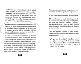 queño virus que se difundía a través de la Red
entre las fotos, la música, los vídeos, los jue-
gos y todo tipo de documentos. No hacía nada
malo, solo esperaba, y por eso no podía ser
detectado. Durante tres años ha estado repro-
duciéndose por todos los sistemas informáti-
cos del mundo, esperando el momento.
Pensé que nunca lo activaría pero he tenido que
hacerlo. La gente se ha convertido en esclava de
la tecnología. Ya no se hablan, no se miran, no
se besan... Imp9rta más el personaje que has
creado que la persona que eres en realidad.
El virus secuestra la información y bloquea
las comunicaciones. Solo yo con los códigos
adecuados puedo desactivarlo. Decidí probar
durante una semana y ver qué pasaba, si dar
marcha atrás o destruirlo todo. Hoy es el sép-
tiino día y ¿os dais cuenta? No podéis vivir sin
]a tecnología. Estáis atados a ella, os domina.
Voy a borrar los códigos y todo habrá termi-
nado. Este será un nuevo principio,
@1321
No me queda mucho tiempo. Imagino que vues-
tro amigo vendrá enseguida con la policía».
-Pero... ¿qué pasará con usted? -intervino Lisa.
El señor Serrase levantó, abrió la puerta de
la sala con los ordenadores y se dirigió ha-
cia ellos. Rob empezó a temblar. y a sudar.
Empezó a moverse y, con su peso, volcó la
silla. Se quedó tumbado de lado en el suelo
y empezó a llorar.
-No me importa -añadió el señor Serra-.
Voy a acabar con todo y después me entrega-
ré a la policía.
-¡¿Y qué hay de su hija?! -dijo Lisa gritan-
do-. ¡¿Ya no le importa?! Se ha convertido
en un delincuente. Está haciendo lo mismo
que el hombre que se la llevó. ¿Qué va a
pensar ella de usted?
e133 •
 