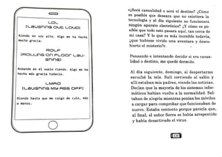e
LOL
[LaUGhlnG out::. LOUD)
Riendo en voz alta. Algo me ha hecho
mucha gracia.
R□J-F
(RDLLlnG o .n FL.
OOr LaU-
GhlnG)
Rodando en el suelo riendo. Algo me ha
hecho más gracia todavía.
LMAG
[LSUGhlnG M~ AS·S OFF)
Riendo hasta que me caigo de culo, más
o menos.
o.
.
.
«¿Será casualidad o será el destino? ¿Cómo
es posible que deseara que no existiera la
tecnología y al día siguiente no funcionara
ningún aparato electrónico? ¿Y cómo es po-
sible que todo esto pasara aquí, tan cerca de
mi casa? Y lo que es más increíble todavía
'
¿que hubiese vivido una aventura y descu-
bierto el misterio?>>.
Pensando e intentando decidir si era casua-
lidad o destino, me quedé dormido.
Al día siguiente, domingo, al despertarme
escuché la tele. Salí corriendo al salón y
allí estaban mis padres, viendo las noticias.
Decían que la mayoría de los sistemas infor-
máticos habían vuelto a la normalidad. Sal-
taban de alegría mientras ponían los móviles
a cargar para comprobar que funcionaban de
nuevo. Estaba contento porque parecía que,
al final, el señor Serra se habia arrepentido
y había desactivado el virus.
Q139I
 