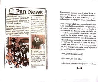 B FunNews
Las autoridades informan de que
las comunicaciones vuelven a fun-
cionar; Los virus informáticos se
han desactivado y parece que todo
vuelve a la normalidad.
Se desconoce cómo se ha logrado
solucionar el problema. Grupos de
expertos afirman que debe tratar-
se de la mjsma persona o personas
que habían creado los virus, las que
los han desactivado.
El Gobierno ha
anunciado que se
va a trabajar en una 1
nueva ley que regule U
los delitos inform.,üi~ !ii
cos y en reforzar los m
sistemas de se~ur.i~ i!I
dad para que .1h
,::r• a<:í f11
• J ~1
no vuelva a ocurrir. ti!
Se sigue investi-
gando la identidad
de los delincuentes
informáticos que
han causado el caos
tecnológico de los
últimos días.
Seguiremos infor-
mando.
1
Días después supimos que el señor Serra se
había ido del pueblo y ya no hemos vuelto a
saber nada más de él. Nos gusta imaginar que
se fue a ver a su hija y que se han reconciliado.
Pasé a recoger a Rob para bajar al parque con
Lisa, como habíamos quedado. Rob ya estaba,
de nuevo, probando juegos y comprobando si
funcionaban. Le dije que tenía que bajar un
poco el ritmo, que estaba «muy viciao». Me pro-
metió que iba a jugar menos, entre dos y cua-
tro horas al día, salvo los fines de semana que
sería dedicación completa. No era mucho pero
lo veía bien. Ya no tenía el tic en los dedos y
parecía más tranquilo. De hecho me sorpren-
dió, dejó de jugar enseguida y nos bajamos al
parque. Su madre le preguntó:
- Rob, ¿no te llevas el móvil?
- No, mamá, no hace falta.
- ¿Entonces cómo te llamo para que vuelvas?
@1418
 