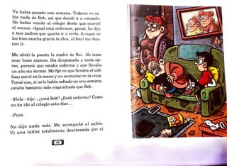 Ya había pasado una semana. Todavía no sa-
bía nada de Rob, así que decidí ir a visitarlo.
No había venido al colegio desde que ocurrió
el suceso. «Igual está enferrno», pensé. Le dije
a mis padres que quería ir a verlo. Aunque no
les hizo mucha gracia la idea, al final me deja-
ron ir.
Me abrió la puerta la madre de Rob. No tenia
muy buen aspecto. Iba despeinada y tenía oje-
ras, parecía que estaba enferma y que llevaba
un año sin dormir. Me fijé en que llevaba e] telé-
fono móvil en la 1nano y un auricular en la oreja.
Pensé que, si no lo había Roltado en una se1nana,
estaba bastante más enganchada que Rob.
-Hola - dije- , ¿está Rob? ¿Está enfermo? Como
no ha ido al colegio esto días...
- Pasa.
No dijo nada más. Me aco1npa11ó al salón.
Vi una tablel totahnentc destrozada por el
 