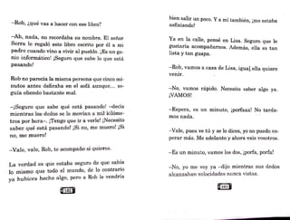 -Rob, ¿qué vas a hacer con ese libro?
-Ah, nada, no recordaba su nombre. El señor
Serra le regaló este libro .escrito por él a mi
padre cuando vino a vivir al pueblo. ¡Es un ge-
nio informático! ¡Seguro que sabe lo que está
pasando!
Rob no parecía la misma persona que cinco mi-
nutos antes deliraba en el sofá aunque... se-
guía oliendo bastante mal.
-¡Seguro que sabe qué está pasando! -decía
mientras los dedos se le movían a mil kiló1ne-
tros por hora-. ¡Tengo que ir a verle! ¡Necesito
saber qué está pasando! ¡Si no, me n1uero! ¡Si
no, me muero!
-Vale, vale, Rob, te acompaño si quieres.
La verdad es que estaba seguro de que sab~a
lo mismo que todo el mundo, de lo contrar~o
ya ·hubiera hecho a"lgo, pero a Rob le vendr1a
@1021
bien salir un poco. Y a mí también, ¡me estaba
asfixiando!
Ya en la calle, pensé en.Lisa. Seguro que le
gustaría acompañarnos. Además, ella es tan
lista y tan guapa.
-Rob, vamos a casa de Lisa, igual ella quiere
venir.
-No, vamos rápido. Necesito saber algo ya.
¡VAMOS!
-Espera, es un minuto, ¡porfaaa! No tarda-
mos nada.
-Vale, pues ve tú y se lo dices, yo no puedo es-
perar más. Me adelanto y ahora vais vosotros.
-Es un minuto, vamos los dos, ¡porfa, porfa!
-N0 , yo me voy ya -dijo mientras sus dedos
alcanzaban velocidades nunca vistas.
@1038
 