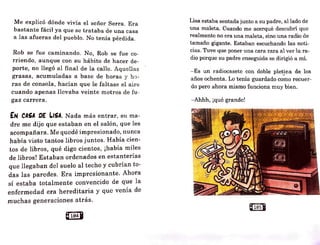Me explicó dónde vivía el señor Serra. Era
bastante fácil ya que se trataba de una casa
a las afueras del pueblo. No tenía pérdida.
Rob se fue caminando. No, Rob se fue co-
rriendo, aunque con su hábito de hacer de-
porte, no llegó al final de la calle. Aquellas
grasas, acumuladas a base de horas y ho-
ras de consola, hacían que le faltase el aire
cuando apenas llevaba veinte metros de fu -
gaz carrera.
EN CASA CE LISA. Nada más entrar, su ma-
dre me dijo que estaban en el salón, que les
acompañara. Me quedé impresionado, nunca
habfa visto tantos libros juntos. Había cien-
tos de libros, qué digo cientos, ¡había miles
de libros! Estaban ordenados en estanterías
que llegaban del suelo al techo y cubrían to-
das las paredes. Era impresionante. Ahora
sí estaba totalmente convencido de que la
enfcrmedad era hereditaria y que venía de
muchas g·eneraciones atrás.
8104•
Lisa estaba sentada junto a su padre, al lado de
una maleta. Cuando me acerqué descubrí que
realmente no era una maleta, sino una radio de
tamaño gigante. Estaban escuchando las noti-
cias. Tuve que poner una cara rara al ver la ra-
dio porque su padre enseguida se dirigió a mí.
- 'Es un radiocasete con doble pletina de los
años ochenta. Lo tenía guardado co~o recuer-
do pero ahora mismo funciona muy bien.
- Ahhh, ¡qué grande!
Q10sU
 