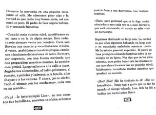 Pusieron la merienda en una pequeña mesa
junto al sofá. Me ofrecieron picar algo y la
verdad es que tenía muy buena pinta, así que
· comí un poco. El padre de Lisa seguía hablan-
do y contando historias.
-Cuando tenía vuestra edad) quedábamos en
mi casa o en la de algún amigo. Este radio-
casete siempre venía con nosotros. Cada uno
llevaba sus casetes y escuchábamos música.
A veces, grabábamos nuestras propias cancio-
nes o hacíamos de locutores de radio. Siempre,
por supuesto, con u:na buena merienda que
nos preparaban nuestras mad-res. Lo pasába-
mos genial. Luego salíamos .a la calle a jugar.
Jugábam.
os al escondit~, al balón prisionero, al
rescate, a policías y ladrones, a la botella, a _
las
• • , • 1
chap.as o a las canicas. Y ahora, ¡n1. os 1n1ra1s.
Todo -el tiempo con los «cacharros», cada uno
en su 1nundo....
-Papá -le interrumpió Lisa-, no nos cuen-
tes tus batallitas, nosotros también sabemos
Q'.1068
pasarlo bien y nos divertimos. Los tiempos
cambian.
-Claro, pero perdonad que os lo diga: estáis
atontados·y esto cada vez va a peor. Mi.Tad lo
que está ocurriendo, el mundo no·sabe vivir
sin tecnología.·
Seguimos charlando un largo rato. La verdad
es que ellos si~ieron hablando un largo rato
y yo escuchaba embobado mientras comía.
Me lo estaba pasando superbiéri. El padre de
Lisa prosiguió contando historias sobre la tec-
nología de su época._
Nos dijo que en los años
ochenta, para poder hacer casi las mismas co-
sas que ahora hacemos·con un pequeño móvil,
hubiésemos necesitado muchos aparatos que
pesaban un montón.
-¡Rob! ¡Rob! ¡Me he olvidado de él! -dije so-
bresaltado-. Estoy tan a gusto que se me ha
pasado el tiempo volando. Lisa, Rob ha ido a
hablar con un tal señor Serra.
~
 