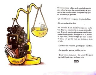 En ese momento a Lisa se le volcó el vaso de
agua sobre la mesa. Le cambió la cara al pro-
nunciar ese nombre, como si supiera algo que,
por supuesto, yo ignoraba.
- ¿El señor Serra? - preguntó el padre de Lisa.
- Sí, eso me ha dicho Rob.
- Lo conozco. Hace mucho tiempo que no 1o
veo. Era una eminencia en temas informáti-
cos. Trabajó muchos años para grandes em-
presas de tecnología. Pero ya no es el mismo,
lo dejó todo y hace tiempo que casi no sale
de casa, así que no creo que os sea de gran
ayuda.
-Quiero ir convosotros, ¿puedo papi? -dijo Lisa.
- De acuerdo, pero no tardéis mucho.
-Pues vamos corriendo -dije-, quo Rob ya es-
tará allí desde hace un buen rato.
Q109B
 