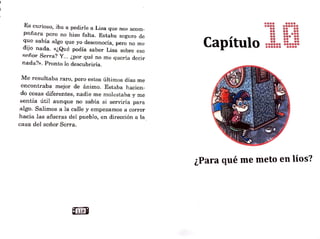 Es curioso, iba a pedirle a Lisa que nos acom-
pañara pero no hizo falta. Estaba scguro de
qu.c sabía algo que yo desconocía, pero no me
dijo nada. «¿Qué podía saber Lisa sobre ese
señor Serra? Y... ¿por qué no me quería decir
nada?>>. Pronto lo descubriría.
Me resultaba raro, pero estos últjmos días me
encontraba mejor de ánimo. Estaba hacien-
.do cosas diferentes, nadje me molestaba y me
sentía útil aunque no sabía si serviría para
algo. Salimos a la calle y empezamos a correr
hacia las afueras del pueblo, en dirección a la.
casa del señor Serra.
Capítulo
••••
••••
••
••
••
••
••
••
••••••
••••••
••••
••••••
••••
••••
•••••
•••••
••••
••••
••••••
••••
l, ?
¿Para qué me meto en 10s ~
 