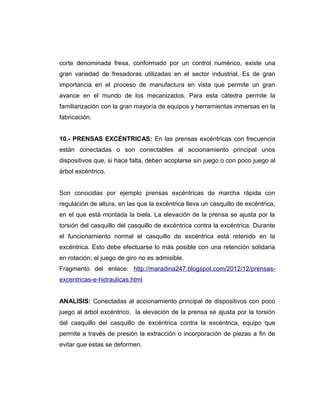 corte denominada fresa, conformado por un control numérico, existe una
gran variedad de fresadoras utilizadas en el sector industrial. Es de gran
importancia en el proceso de manufactura en vista que permite un gran
avance en el mundo de los mecanizados. Para esta cátedra permite la
familiarización con la gran mayoría de equipos y herramientas inmersas en la
fabricación.
10.- PRENSAS EXCÉNTRICAS: En las prensas excéntricas con frecuencia
están conectadas o son conectables al accionamiento principal unos
dispositivos que, si hace falta, deben acoplarse sin juego o con poco juego al
árbol excéntrico.
Son conocidas por ejemplo prensas excéntricas de marcha rápida con
regulación de altura, en las que la excéntrica lleva un casquillo de excéntrica,
en el que está montada la biela. La elevación de la prensa se ajusta por la
torsión del casquillo del casquillo de excéntrica contra la excéntrica. Durante
el funcionamiento normal el casquillo de excéntrica está retenido en la
excéntrica. Esto debe efectuarse lo más posible con una retención solidaria
en rotación; el juego de giro no es admisible.
Fragmento del enlace: http://maradina247.blogspot.com/2012/12/prensas-
excentricas-e-hidraulicas.html
ANALISIS: Conectadas al accionamiento principal de dispositivos con poco
juego al árbol excéntrico, la elevación de la prensa se ajusta por la torsión
del casquillo del casquillo de excéntrica contra la excéntrica, equipo que
permite a través de presión la extracción o incorporación de piezas a fin de
evitar que estas se deformen.
 