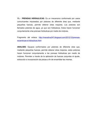 11.- PRENSAS HIDRAULICAS: Es un mecanismo conformado por vasos
comunicantes impulsados por pistones de diferente área que, mediante
pequeñas fuerzas, permite obtener otras mayores. Los pistones son
llamados pistones de agua, ya que son hidráulicos. Estos hacen funcionar
conjuntamente a las prensas hidráulicas por medio de motores.
Fragmento del enlace: http://maradina247.blogspot.com/2012/12/prensas-
excentricas-e-hidraulicas.html
ANALISIS: Equipos conformados por pistones de diferente área que,
mediante pequeñas fuerzas, permite obtener otras mayores, estos pistones
hacen funcionar conjuntamente a las prensas hidráulicas por medio de
motores. Permiten a través de la aplicación de fuerzas conjuntas el ajuste,
extracción e incorporación de piezas a fin de ensamblar las mismas.
 