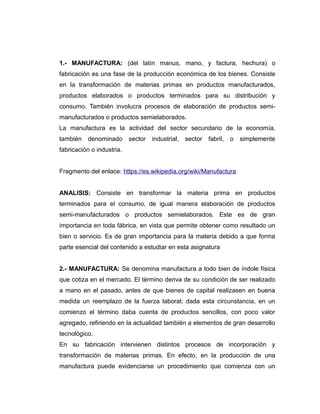 1.- MANUFACTURA: (del latín manus, mano, y factura, hechura) o
fabricación es una fase de la producción económica de los bienes. Consiste
en la transformación de materias primas en productos manufacturados,
productos elaborados o productos terminados para su distribución y
consumo. También involucra procesos de elaboración de productos semi-
manufacturados o productos semielaborados.
La manufactura es la actividad del sector secundario de la economía,
también denominado sector industrial, sector fabril, o simplemente
fabricación o industria.
Fragmento del enlace: https://es.wikipedia.org/wiki/Manufactura
ANALISIS: Consiste en transformar la materia prima en productos
terminados para el consumo, de igual manera elaboración de productos
semi-manufacturados o productos semielaborados. Este es de gran
importancia en toda fábrica, en vista que permite obtener como resultado un
bien o servicio. Es de gran importancia para la materia debido a que forma
parte esencial del contenido a estudiar en esta asignatura
2.- MANUFACTURA: Se denomina manufactura a todo bien de índole física
que cotiza en el mercado. El término deriva de su condición de ser realizado
a mano en el pasado, antes de que bienes de capital realizasen en buena
medida un reemplazo de la fuerza laboral; dada esta circunstancia, en un
comienzo el término daba cuenta de productos sencillos, con poco valor
agregado, refiriendo en la actualidad también a elementos de gran desarrollo
tecnológico.
En su fabricación intervienen distintos procesos de incorporación y
transformación de materias primas. En efecto, en la producción de una
manufactura puede evidenciarse un procedimiento que comienza con un
 