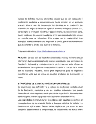ingreso de distintos insumos, elementos básicos que se van trabajando y
combinando paulatina y secuencialmente hasta concluir en un producto
acabado. Con el paso del tiempo este tipo de orden en su producción fue
sufriendo una mejora a efectos de lograr un aumento en la productividad. Así,
por ejemplo, la revolución industrial, y posteriormente, la producción en serie,
fueron incidentes de enorme importancia en lo que respecta al modo en que
las manufacturas se fabricaban. Esta mejora en la productividad trae
aparejada indefectiblemente una mejora en el precio, por el hecho mismo de
que al aumentar la oferta, esta cubre a la demanda.
Fragmento del enlace: https://definicion.mx/manufactura/
ANALISIS: Es todo bien de índole física realizado a mano y mediante el cual
intervienen diversos procesos hasta obtener un producto, esta se inicia en la
Revolución Industrial y posteriormente la producción en serie. Como se
evidencia esta forma parte de la revolución industrial la cual va de la mano
con la ingeniería industrial. Tiene gran importancia para la ingeniería
industrial en vista que se enfoca en aquellos productos de terminación a
mano.
3.- PROCESOS DE MANUFACTURAS CONVENCIONALES:
De acuerdo con esta definición y a la vista de las tendencias y estado actual
de la fabricación mecánica y de las posibles actividades que puede
desarrollar el futuro ingeniero en el ejercicio de la profesión, los contenidos
de la disciplina podrían agruparse en las siguientes áreas temáticas:
Las propiedades de manufactura y tecnológicas son aquellas que definen el
comportamiento de un material frente a diversos métodos de trabajo y a
determinadas aplicaciones. Existen varias propiedades que entran en esta
categoría, destacándose la templabilidad, la soldabilidad y la dureza entre
 