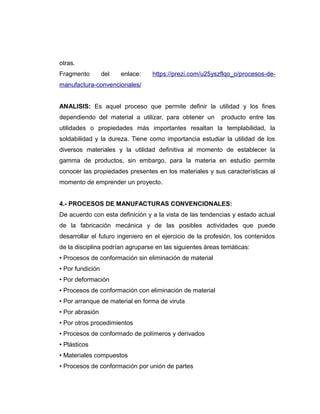 otras.
Fragmento del enlace: https://prezi.com/u25yszflqo_o/procesos-de-
manufactura-convencionales/
ANALISIS: Es aquel proceso que permite definir la utilidad y los fines
dependiendo del material a utilizar, para obtener un producto entre las
utilidades o propiedades más importantes resaltan la templabilidad, la
soldabilidad y la dureza. Tiene como importancia estudiar la utilidad de los
diversos materiales y la utilidad definitiva al momento de establecer la
gamma de productos, sin embargo, para la materia en estudio permite
conocer las propiedades presentes en los materiales y sus características al
momento de emprender un proyecto.
4.- PROCESOS DE MANUFACTURAS CONVENCIONALES:
De acuerdo con esta definición y a la vista de las tendencias y estado actual
de la fabricación mecánica y de las posibles actividades que puede
desarrollar el futuro ingeniero en el ejercicio de la profesión, los contenidos
de la disciplina podrían agruparse en las siguientes áreas temáticas:
• Procesos de conformación sin eliminación de material
• Por fundición
• Por deformación
• Procesos de conformación con eliminación de material
• Por arranque de material en forma de viruta
• Por abrasión
• Por otros procedimientos
• Procesos de conformado de polímeros y derivados
• Plásticos
• Materiales compuestos
• Procesos de conformación por unión de partes
 