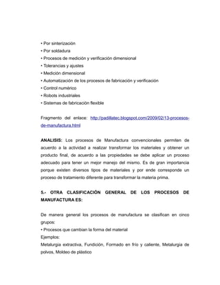 • Por sinterización
• Por soldadura
• Procesos de medición y verificación dimensional
• Tolerancias y ajustes
• Medición dimensional
• Automatización de los procesos de fabricación y verificación
• Control numérico
• Robots industriales
• Sistemas de fabricación flexible
Fragmento del enlace: http://padillatec.blogspot.com/2009/02/13-procesos-
de-manufactura.html
ANALISIS: Los procesos de Manufactura convencionales permiten de
acuerdo a la actividad a realizar transformar los materiales y obtener un
producto final, de acuerdo a las propiedades se debe aplicar un proceso
adecuado para tener un mejor manejo del mismo. Es de gran importancia
porque existen diversos tipos de materiales y por ende corresponde un
proceso de tratamiento diferente para transformar la materia prima.
5.- OTRA CLASIFICACIÓN GENERAL DE LOS PROCESOS DE
MANUFACTURA ES:
De manera general los procesos de manufactura se clasifican en cinco
grupos:
• Procesos que cambian la forma del material
Ejemplos:
Metalurgia extractiva, Fundición, Formado en frío y caliente, Metalurgia de
polvos, Moldeo de plástico
 