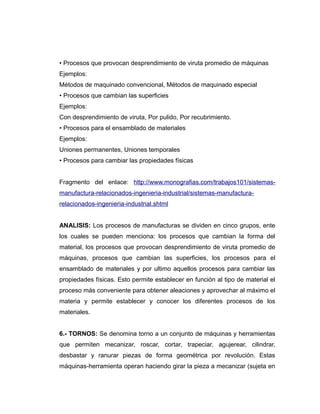 • Procesos que provocan desprendimiento de viruta promedio de máquinas
Ejemplos:
Métodos de maquinado convencional, Métodos de maquinado especial
• Procesos que cambian las superficies
Ejemplos:
Con desprendimiento de viruta, Por pulido, Por recubrimiento.
• Procesos para el ensamblado de materiales
Ejemplos:
Uniones permanentes, Uniones temporales
• Procesos para cambiar las propiedades físicas
Fragmento del enlace: http://www.monografias.com/trabajos101/sistemas-
manufactura-relacionados-ingenieria-industrial/sistemas-manufactura-
relacionados-ingenieria-industrial.shtml
ANALISIS: Los procesos de manufacturas se dividen en cinco grupos, ente
los cuales se pueden menciona: los procesos que cambian la forma del
material, los procesos que provocan desprendimiento de viruta promedio de
máquinas, procesos que cambian las superficies, los procesos para el
ensamblado de materiales y por ultimo aquellos procesos para cambiar las
propiedades físicas. Esto permite establecer en función al tipo de material el
proceso más conveniente para obtener aleaciones y aprovechar al máximo el
materia y permite establecer y conocer los diferentes procesos de los
materiales.
6.- TORNOS: Se denomina torno a un conjunto de máquinas y herramientas
que permiten mecanizar, roscar, cortar, trapeciar, agujerear, cilindrar,
desbastar y ranurar piezas de forma geométrica por revolución. Estas
máquinas-herramienta operan haciendo girar la pieza a mecanizar (sujeta en
 