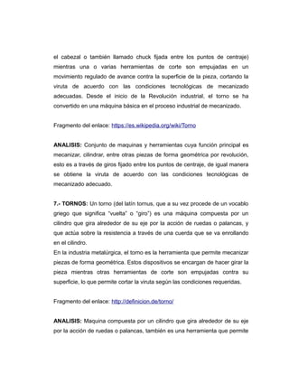el cabezal o también llamado chuck fijada entre los puntos de centraje)
mientras una o varias herramientas de corte son empujadas en un
movimiento regulado de avance contra la superficie de la pieza, cortando la
viruta de acuerdo con las condiciones tecnológicas de mecanizado
adecuadas. Desde el inicio de la Revolución industrial, el torno se ha
convertido en una máquina básica en el proceso industrial de mecanizado.
Fragmento del enlace: https://es.wikipedia.org/wiki/Torno
ANALISIS: Conjunto de maquinas y herramientas cuya función principal es
mecanizar, cilindrar, entre otras piezas de forma geométrica por revolución,
esto es a través de giros fijado entre los puntos de centraje, de igual manera
se obtiene la viruta de acuerdo con las condiciones tecnológicas de
mecanizado adecuado.
7.- TORNOS: Un torno (del latín tornus, que a su vez procede de un vocablo
griego que significa “vuelta” o “giro”) es una máquina compuesta por un
cilindro que gira alrededor de su eje por la acción de ruedas o palancas, y
que actúa sobre la resistencia a través de una cuerda que se va enrollando
en el cilindro.
En la industria metalúrgica, el torno es la herramienta que permite mecanizar
piezas de forma geométrica. Estos dispositivos se encargan de hacer girar la
pieza mientras otras herramientas de corte son empujadas contra su
superficie, lo que permite cortar la viruta según las condiciones requeridas.
Fragmento del enlace: http://definicion.de/torno/
ANALISIS: Maquina compuesta por un cilindro que gira alrededor de su eje
por la acción de ruedas o palancas, también es una herramienta que permite
 