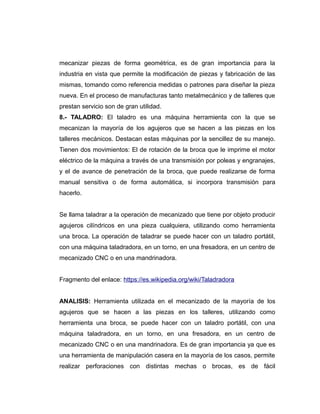 mecanizar piezas de forma geométrica, es de gran importancia para la
industria en vista que permite la modificación de piezas y fabricación de las
mismas, tomando como referencia medidas o patrones para diseñar la pieza
nueva. En el proceso de manufacturas tanto metalmecánico y de talleres que
prestan servicio son de gran utilidad.
8.- TALADRO: El taladro es una máquina herramienta con la que se
mecanizan la mayoría de los agujeros que se hacen a las piezas en los
talleres mecánicos. Destacan estas máquinas por la sencillez de su manejo.
Tienen dos movimientos: El de rotación de la broca que le imprime el motor
eléctrico de la máquina a través de una transmisión por poleas y engranajes,
y el de avance de penetración de la broca, que puede realizarse de forma
manual sensitiva o de forma automática, si incorpora transmisión para
hacerlo.
Se llama taladrar a la operación de mecanizado que tiene por objeto producir
agujeros cilíndricos en una pieza cualquiera, utilizando como herramienta
una broca. La operación de taladrar se puede hacer con un taladro portátil,
con una máquina taladradora, en un torno, en una fresadora, en un centro de
mecanizado CNC o en una mandrinadora.
Fragmento del enlace: https://es.wikipedia.org/wiki/Taladradora
ANALISIS: Herramienta utilizada en el mecanizado de la mayoría de los
agujeros que se hacen a las piezas en los talleres, utilizando como
herramienta una broca, se puede hacer con un taladro portátil, con una
máquina taladradora, en un torno, en una fresadora, en un centro de
mecanizado CNC o en una mandrinadora. Es de gran importancia ya que es
una herramienta de manipulación casera en la mayoría de los casos, permite
realizar perforaciones con distintas mechas o brocas, es de fácil
 