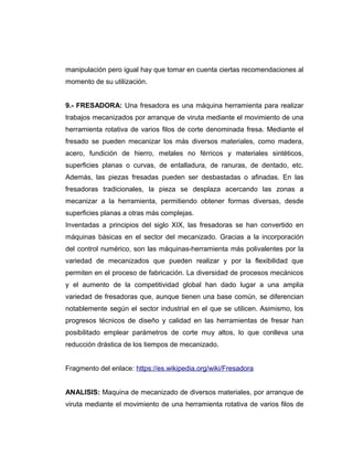 manipulación pero igual hay que tomar en cuenta ciertas recomendaciones al
momento de su utilización.
9.- FRESADORA: Una fresadora es una máquina herramienta para realizar
trabajos mecanizados por arranque de viruta mediante el movimiento de una
herramienta rotativa de varios filos de corte denominada fresa. Mediante el
fresado se pueden mecanizar los más diversos materiales, como madera,
acero, fundición de hierro, metales no férricos y materiales sintéticos,
superficies planas o curvas, de entalladura, de ranuras, de dentado, etc.
Además, las piezas fresadas pueden ser desbastadas o afinadas. En las
fresadoras tradicionales, la pieza se desplaza acercando las zonas a
mecanizar a la herramienta, permitiendo obtener formas diversas, desde
superficies planas a otras más complejas.
Inventadas a principios del siglo XIX, las fresadoras se han convertido en
máquinas básicas en el sector del mecanizado. Gracias a la incorporación
del control numérico, son las máquinas-herramienta más polivalentes por la
variedad de mecanizados que pueden realizar y por la flexibilidad que
permiten en el proceso de fabricación. La diversidad de procesos mecánicos
y el aumento de la competitividad global han dado lugar a una amplia
variedad de fresadoras que, aunque tienen una base común, se diferencian
notablemente según el sector industrial en el que se utilicen. Asimismo, los
progresos técnicos de diseño y calidad en las herramientas de fresar han
posibilitado emplear parámetros de corte muy altos, lo que conlleva una
reducción drástica de los tiempos de mecanizado.
Fragmento del enlace: https://es.wikipedia.org/wiki/Fresadora
ANALISIS: Maquina de mecanizado de diversos materiales, por arranque de
viruta mediante el movimiento de una herramienta rotativa de varios filos de
 