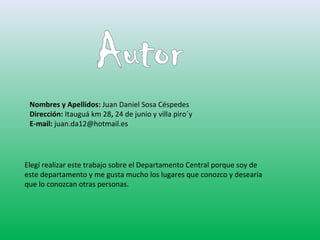Nombres y Apellidos: Juan Daniel Sosa Céspedes 
Dirección: Itauguá km 28, 24 de junio y villa piro´y 
E-mail: juan.da12@hotmail.es 
Elegí realizar este trabajo sobre el Departamento Central porque soy de 
este departamento y me gusta mucho los lugares que conozco y desearía 
que lo conozcan otras personas. 
