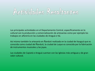 Las principales actividades en el Departamento Central, específicamente en lo 
cultural son la producción y comercialización de artesanías como por ejemplo los 
trabajos en alfarería en las ciudades de Areguá e Itá. 
Así mismo también la artesanía en Ñanduti realizada en la ciudad de Itauguá que es 
conocida como ciudad del Ñanduti, la ciudad de Luque es conocida por la fabricación 
de instrumentos musicales y las joyas. 
Las ciudades de Capiatá e Areguá cuentan con las Iglesias más antiguas y de gran 
valor cultural. 
 