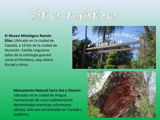 El Museo Mitológico Ramón 
Elías: Ublicado en la ciudad de 
Capiatá, a 19 km de la ciudad de 
Asunción. Exhibe singulares 
tallas de la mitología guaraní 
como el Pombero, Jasy Jatere, 
Kurupi y otros. 
Monumento Natural Cerro Koí y Chororí: 
Ubicados en la ciudad de Areguá. 
Formaciones de rocas sedimentarias 
denominadas areniscas columnares 
silíceas, solo son encontradas en Canadá y 
Sudáfrica. 
 