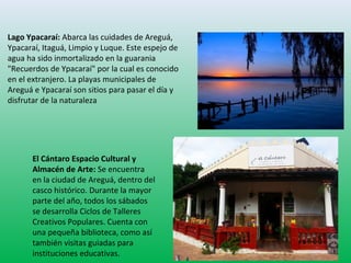 Lago Ypacaraí: Abarca las cuidades de Areguá, 
Ypacaraí, Itaguá, Limpio y Luque. Este espejo de 
agua ha sido inmortalizado en la guarania 
"Recuerdos de Ypacaraí" por la cual es conocido 
en el extranjero. La playas municipales de 
Areguá e Ypacaraí son sitios para pasar el día y 
disfrutar de la naturaleza 
El Cántaro Espacio Cultural y 
Almacén de Arte: Se encuentra 
en la ciudad de Areguá, dentro del 
casco histórico. Durante la mayor 
parte del año, todos los sábados 
se desarrolla Ciclos de Talleres 
Creativos Populares. Cuenta con 
una pequeña biblioteca, como así 
también visitas guiadas para 
instituciones educativas. 
 