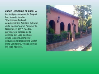 CASCO HISTÓRICO DE AREGUÁ 
Las antiguas casonas de Areguá 
han sido declaradas 
“Patrimonio Cultural 
Arquitectónico Artístico Cultural 
de la Nación” por el Parlamento 
Nacional en 1997. Pueden 
apreciarse a lo largo de la 
Avenida del Lago que baja 
desde la colina, donde se 
encuentra la Iglesia de la Virgen 
de la Candelaria, y llega a orillas 
del lago Ypacaraí. 
 