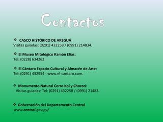  CASCO HISTÓRICO DE AREGUÁ 
Visitas guiadas: (0291) 432258 / (0991) 214834. 
 El Museo Mitológico Ramón Elías: 
Tel: (0228) 634262 
 El Cántaro Espacio Cultural y Almacén de Arte: 
Tel: (0291) 432954 - www.el-cantaro.com. 
 Monumento Natural Cerro Koí y Chororí: 
Visitas guiadas: Tel: (0291) 432258 / (0991) 21483. 
 Gobernación del Departamento Central 
www.central.gov.py/ 
 