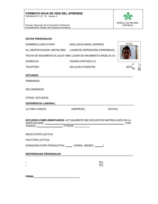 FORMATO HOJA DE VIDA DEL APRENDIZ
F08-9543-015 / 07 - 10 Versión 3


                                                                               MODELO DE MEJORA
Proceso: Ejecución de la Formación Profesional                                    CONTINUA
Procedimiento: Gestión de Proyectos Formativos




DATOS PERSONALES

NOMBRES:JUAN STIVEN                          APELLIDOS:ANGEL MORENO                  FOTO

No. IDENTIFICACION: 960706-3662              LUGAR DE EXPEDICIÓN:CORDOBA(Q)

FECHA DE NACIMIENTO:6-JULIO-1996 LUGAR DE NACIMIENTO:ARGELIA (V)

DOMICILIO:                                   CIUDAD:CARTAGO (V)
                                                                                          F
TELEFONO:                                    CELULAR:3144054700                      SEXO:
                                                                                          M

ESTUDIOS

PRIMARIOS:


SECUNDARIOS:


OTROS ESTUDIOS:

EXPERIENCIA LABORAL:

(ULTIMO CARGO)                                   (EMPRESA)               (FECHA)



ESTUDIOS COMPLEMENTARIOS: ACTUALMENTE ME ENCUENTRO MATRICULADO EN LA
ESPECIALIDAD: __________________________________________________________ CON
CÓDIGO: ___________________ Y FICHA: ___________.


INICIO ETAPA LECTIVA:

FIN ETAPA LECTIVA:

DURACION ETAPA PRODUCTIVA: _____ HORAS (MESES: ______).


REFERENCIAS PERSONALES


-                                                                 TEL:
-                                                                 TEL:



FIRMA__________________________________
 