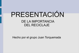 PRESENTACIÓN
      DE LA IMPORTANCIA
       DEL RECICLAJE


Hecho por el grupo Juan Torquemada
 