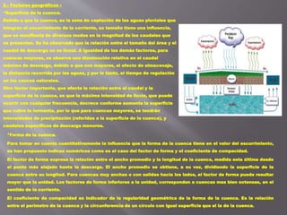 *Forma de la cuenca.
Para tomar en cuenta cuantitativamente la influencia que la forma de la cuenca tiene en el valor del escurrimiento,
se han propuesto índices numéricos como es el caso del factor de forma y el coeficiente de compacidad.
El factor de forma expresa la relación entre el ancho promedio y la longitud de la cuenca, medida esta última desde
el punto más alejado hasta la descarga. El ancho promedio se obtiene, a su vez, dividiendo la superficie de la
cuenca entre su longitud. Para cuencas muy anchas o con salidas hacia los lados, el factor de forma puede resultar
mayor que la unidad. Los factores de forma inferiores a la unidad, corresponden a cuencas mas bien extensas, en el
sentido de la corriente.
El coeficiente de compacidad es indicador de la regularidad geométrica de la forma de la cuenca. Es la relación
entre el perímetro de la cuenca y la circunferencia de un círculo con igual superficie que el la de la cuenca.
2.- Factores geográficos :
*Superficie de la cuenca.
Debido a que la cuenca, es la zona de captación de las aguas pluviales que
integran el escurrimiento de la corriente, su tamaño tiene una influencia,
que se manifiesta de diversos modos en la magnitud de los caudales que
se presentan. Se ha observado que la relación entre el tamaño del área y el
caudal de descarga no es lineal. A igualdad de los demás factores, para
cuencas mayores, se observa una disminución relativa en el caudal
máximo de descarga, debido a que son mayores, el efecto de almacenaje,
la distancia recorrida por las aguas, y por lo tanto, el tiempo de regulación
en los cauces naturales.
Otro factor importante, que afecta la relación entre el caudal y la
superficie de la cuenca, es que la máxima intensidad de lluvia, que puede
ocurrir con cualquier frecuencia, decrece conforme aumenta la superficie
que cubre la tormenta, por lo que para cuencas mayores, se tendrán
intensidades de precipitación (referidas a la superficie de la cuenca), y
caudales específicos de descarga menores.
 