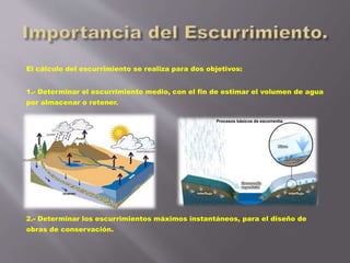 El cálculo del escurrimiento se realiza para dos objetivos:
1.- Determinar el escurrimiento medio, con el fin de estimar el volumen de agua
por almacenar o retener.
2.- Determinar los escurrimientos máximos instantáneos, para el diseño de
obras de conservación.
 