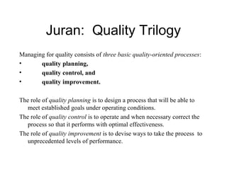 Juran: Quality Trilogy
Managing for quality consists of three basic quality-oriented processes:
• quality planning,
• quality control, and
• quality improvement.
The role of quality planning is to design a process that will be able to
meet established goals under operating conditions.
The role of quality control is to operate and when necessary correct the
process so that it performs with optimal effectiveness.
The role of quality improvement is to devise ways to take the process to
unprecedented levels of performance.
 