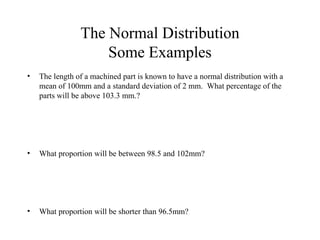 The Normal Distribution
Some Examples
• The length of a machined part is known to have a normal distribution with a
mean of 100mm and a standard deviation of 2 mm. What percentage of the
parts will be above 103.3 mm.?
• What proportion will be between 98.5 and 102mm?
• What proportion will be shorter than 96.5mm?
 
