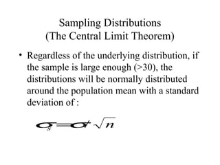 Sampling Distributions
(The Central Limit Theorem)
• Regardless of the underlying distribution, if
the sample is large enough (>30), the
distributions will be normally distributed
around the population mean with a standard
deviation of :
ns /σσ =
 