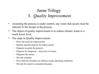 Juran Trilogy
3. Quality Improvement
• Assuming the process is under control, any waste that occurs must be
inherent in the design of the process.
• The object of quality improvement is to reduce chronic waste to a
much lower level.
• The steps in Quality Improvement:
– Prove the need for improvement
– Identify specific projects for improvement
– Organize to guide the projects
– Organize for diagnosis -- discovery of causes
– Diagnose the causes
– Provide remedies
– Prove that the remedies are effective under operating conditions
– Provide for control to maintain the gains.
 