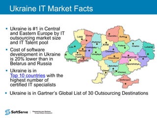 Ukraine IT Market Facts 
§ Ukraine is #1 in Central 
and Eastern Europe by IT 
outsourcing market size 
and IT Talent pool 
§ Cost of software 
development in Ukraine 
is 20% lower than in 
Belarus and Russia 
§ Ukraine is in 
Top 10 countries with the 
highest number of 
certified IT specialists 
§ Ukraine is in Gartner’s Global List of 30 Outsourcing Destinations 
 