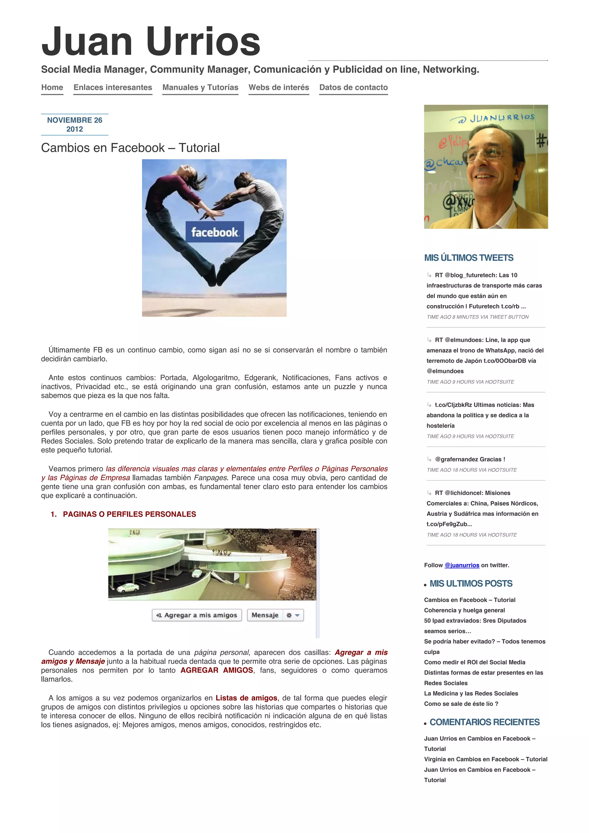 Juan Urrios
Social Media Manager, Community Manager, Comunicación y Publicidad on line, Networking.
Home     Enlaces interesantes        Manuales y Tutorías       Webs de interés       Datos de contacto



 NOVIEMBRE 26
     2012

Cambios en Facebook – Tutorial




                                                                                                             MIS ÚLTIMOS TWEETS
                                                                                                                 RT @blog_futuretech: Las 10
                                                                                                             infraestructuras de transporte más caras
                                                                                                             del mundo que están aún en
                                                                                                             construcción | Futuretech t.co/rb ...
                                                                                                             TIME AGO 8 MINUTES VIA TWEET BUTTON



                                                                                                                 RT @elmundoes: Line, la app que
  Últimamente FB es un continuo cambio, como sigan así no se si conservarán el nombre o también              amenaza el trono de WhatsApp, nació del
decidirán cambiarlo.                                                                                         terremoto de Japón t.co/0OObarDB vía
                                                                                                             @elmundoes
  Ante estos continuos cambios: Portada, Algologaritmo, Edgerank, Notificaciones, Fans activos e             TIME AGO 9 HOURS VIA HOOTSUITE
inactivos, Privacidad etc., se está originando una gran confusión, estamos ante un puzzle y nunca
sabemos que pieza es la que nos falta.
                                                                                                                 t.co/CljzbkRz Ultimas noticias: Mas
  Voy a centrarme en el cambio en las distintas posibilidades que ofrecen las notificaciones, teniendo en    abandona la politica y se dedica a la
cuenta por un lado, que FB es hoy por hoy la red social de ocio por excelencia al menos en las páginas o     hostelería
perfiles personales, y por otro, que gran parte de esos usuarios tienen poco manejo informático y de         TIME AGO 9 HOURS VIA HOOTSUITE
Redes Sociales. Solo pretendo tratar de explicarlo de la manera mas sencilla, clara y grafica posible con
este pequeño tutorial.
                                                                                                                 @grafernandez Gracias !
   Veamos primero las diferencia visuales mas claras y elementales entre Perfiles o Páginas Personales       TIME AGO 18 HOURS VIA HOOTSUITE
y las Páginas de Empresa llamadas también Fanpages. Parece una cosa muy obvia, pero cantidad de
gente tiene una gran confusión con ambas, es fundamental tener claro esto para entender los cambios
que explicaré a continuación.                                                                                    RT @lichidoncel: Misiones
                                                                                                             Comerciales a: China, Paises Nórdicos,
  1. PAGINAS O PERFILES PERSONALES                                                                           Austria y Sudáfrica mas información en
                                                                                                             t.co/pFe9gZub...
                                                                                                             TIME AGO 18 HOURS VIA HOOTSUITE




                                                                                                             Follow @juanurrios on twitter.


                                                                                                               MIS ULTIMOS POSTS
                                                                                                             Cambios en Facebook – Tutorial
                                                                                                             Coherencia y huelga general
                                                                                                             50 Ipad extraviados: Sres Diputados
                                                                                                             seamos serios…
                                                                                                             Se podría haber evitado? – Todos tenemos
   Cuando accedemos a la portada de una página personal, aparecen dos casillas: Agregar a mis                culpa
amigos y Mensaje junto a la habitual rueda dentada que te permite otra serie de opciones. Las páginas        Como medir el ROI del Social Media
personales nos permiten por lo tanto AGREGAR AMIGOS, fans, seguidores o como queramos                        Distintas formas de estar presentes en las
llamarlos.                                                                                                   Redes Sociales
                                                                                                             La Medicina y las Redes Sociales
  A los amigos a su vez podemos organizarlos en Listas de amigos, de tal forma que puedes elegir
                                                                                                             Como se sale de éste lío ?
grupos de amigos con distintos privilegios u opciones sobre las historias que compartes o historias que
te interesa conocer de ellos. Ninguno de ellos recibirá notificación ni indicación alguna de en qué listas
los tienes asignados, ej: Mejores amigos, menos amigos, conocidos, restringidos etc.                           COMENTARIOS RECIENTES
                                                                                                             Juan Urrios en Cambios en Facebook –
                                                                                                             Tutorial
                                                                                                             Virginia en Cambios en Facebook – Tutorial
                                                                                                             Juan Urrios en Cambios en Facebook –
                                                                                                             Tutorial
 