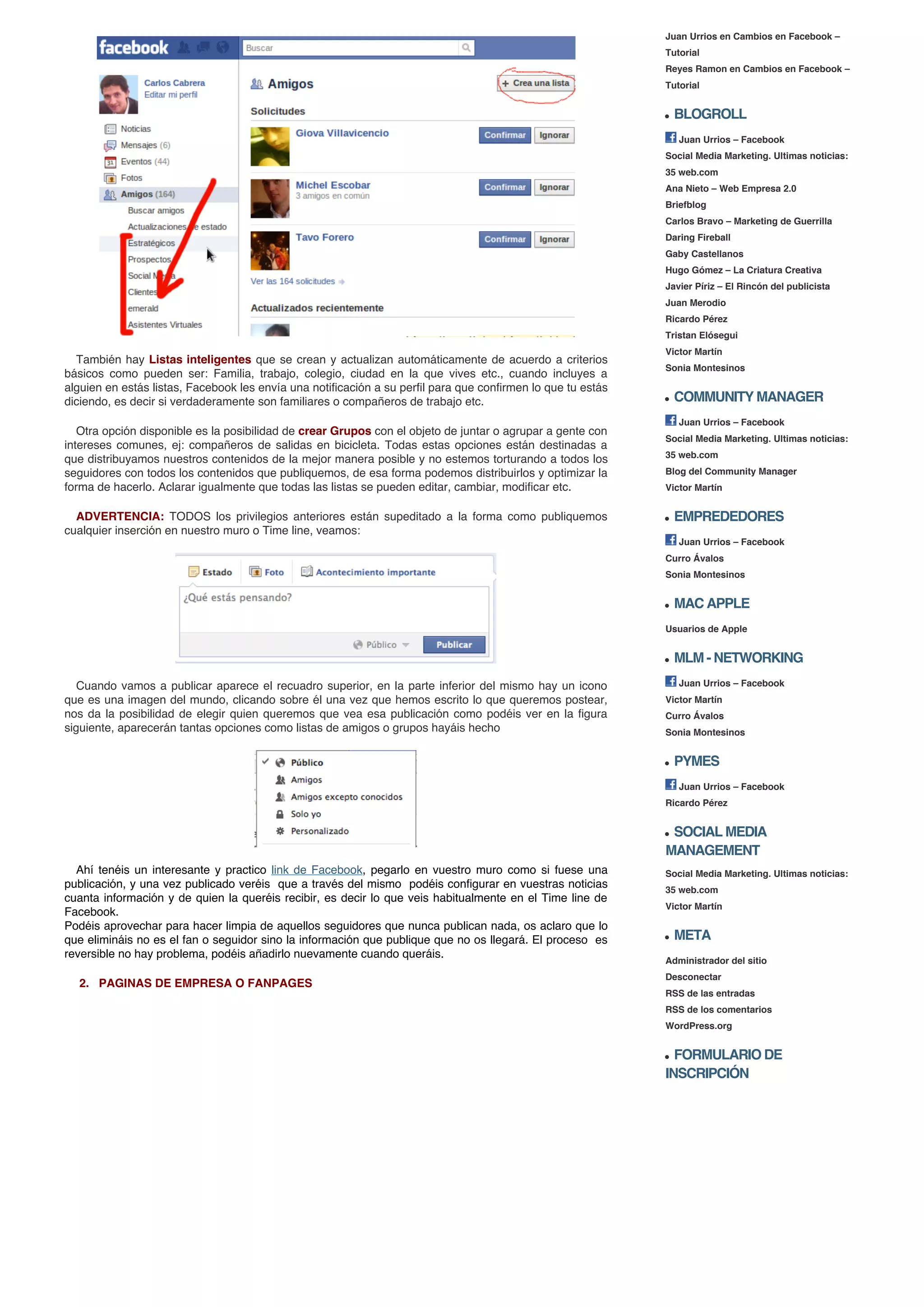 Juan Urrios en Cambios en Facebook –
                                                                                                              Tutorial
                                                                                                              Reyes Ramon en Cambios en Facebook –
                                                                                                              Tutorial


                                                                                                                BLOGROLL
                                                                                                                 Juan Urrios – Facebook
                                                                                                              Social Media Marketing. Ultimas noticias:
                                                                                                              35 web.com
                                                                                                              Ana Nieto – Web Empresa 2.0
                                                                                                              Briefblog
                                                                                                              Carlos Bravo – Marketing de Guerrilla
                                                                                                              Daring Fireball
                                                                                                              Gaby Castellanos
                                                                                                              Hugo Gómez – La Criatura Creativa
                                                                                                              Javier Píriz – El Rincón del publicista
                                                                                                              Juan Merodio
                                                                                                              Ricardo Pérez
                                                                                                              Tristan Elósegui
                                                                                                              Victor Martín
  También hay Listas inteligentes que se crean y actualizan automáticamente de acuerdo a criterios
                                                                                                              Sonia Montesinos
básicos como pueden ser: Familia, trabajo, colegio, ciudad en la que vives etc., cuando incluyes a
alguien en estás listas, Facebook les envía una notificación a su perfil para que confirmen lo que tu estás
diciendo, es decir si verdaderamente son familiares o compañeros de trabajo etc.                                COMMUNITY MANAGER
                                                                                                                 Juan Urrios – Facebook
   Otra opción disponible es la posibilidad de crear Grupos con el objeto de juntar o agrupar a gente con
                                                                                                              Social Media Marketing. Ultimas noticias:
intereses comunes, ej: compañeros de salidas en bicicleta. Todas estas opciones están destinadas a
que distribuyamos nuestros contenidos de la mejor manera posible y no estemos torturando a todos los          35 web.com
seguidores con todos los contenidos que publiquemos, de esa forma podemos distribuirlos y optimizar la        Blog del Community Manager
forma de hacerlo. Aclarar igualmente que todas las listas se pueden editar, cambiar, modificar etc.           Victor Martín


  ADVERTENCIA: TODOS los privilegios anteriores están supeditado a la forma como publiquemos                    EMPREDEDORES
cualquier inserción en nuestro muro o Time line, veamos:
                                                                                                                 Juan Urrios – Facebook
                                                                                                              Curro Ávalos
                                                                                                              Sonia Montesinos


                                                                                                                MAC APPLE
                                                                                                              Usuarios de Apple


                                                                                                                MLM - NETWORKING
  Cuando vamos a publicar aparece el recuadro superior, en la parte inferior del mismo hay un icono              Juan Urrios – Facebook
que es una imagen del mundo, clicando sobre él una vez que hemos escrito lo que queremos postear,             Victor Martín
nos da la posibilidad de elegir quien queremos que vea esa publicación como podéis ver en la figura           Curro Ávalos
siguiente, aparecerán tantas opciones como listas de amigos o grupos hayáis hecho                             Sonia Montesinos


                                                                                                                PYMES
                                                                                                                 Juan Urrios – Facebook
                                                                                                              Ricardo Pérez


                                                                                                               SOCIAL MEDIA
                                                                                                              MANAGEMENT
  Ahí tenéis un interesante y practico link de Facebook, pegarlo en vuestro muro como si fuese una            Social Media Marketing. Ultimas noticias:
publicación, y una vez publicado veréis que a través del mismo podéis configurar en vuestras noticias         35 web.com
cuanta información y de quien la queréis recibir, es decir lo que veis habitualmente en el Time line de
                                                                                                              Victor Martín
Facebook.
Podéis aprovechar para hacer limpia de aquellos seguidores que nunca publican nada, os aclaro que lo
que elimináis no es el fan o seguidor sino la información que publique que no os llegará. El proceso es         META
reversible no hay problema, podéis añadirlo nuevamente cuando queráis.
                                                                                                              Administrador del sitio
                                                                                                              Desconectar
  2. PAGINAS DE EMPRESA O FANPAGES
                                                                                                              RSS de las entradas
                                                                                                              RSS de los comentarios
                                                                                                              WordPress.org


                                                                                                                FORMULARIO DE
                                                                                                              INSCRIPCIÓN
 
