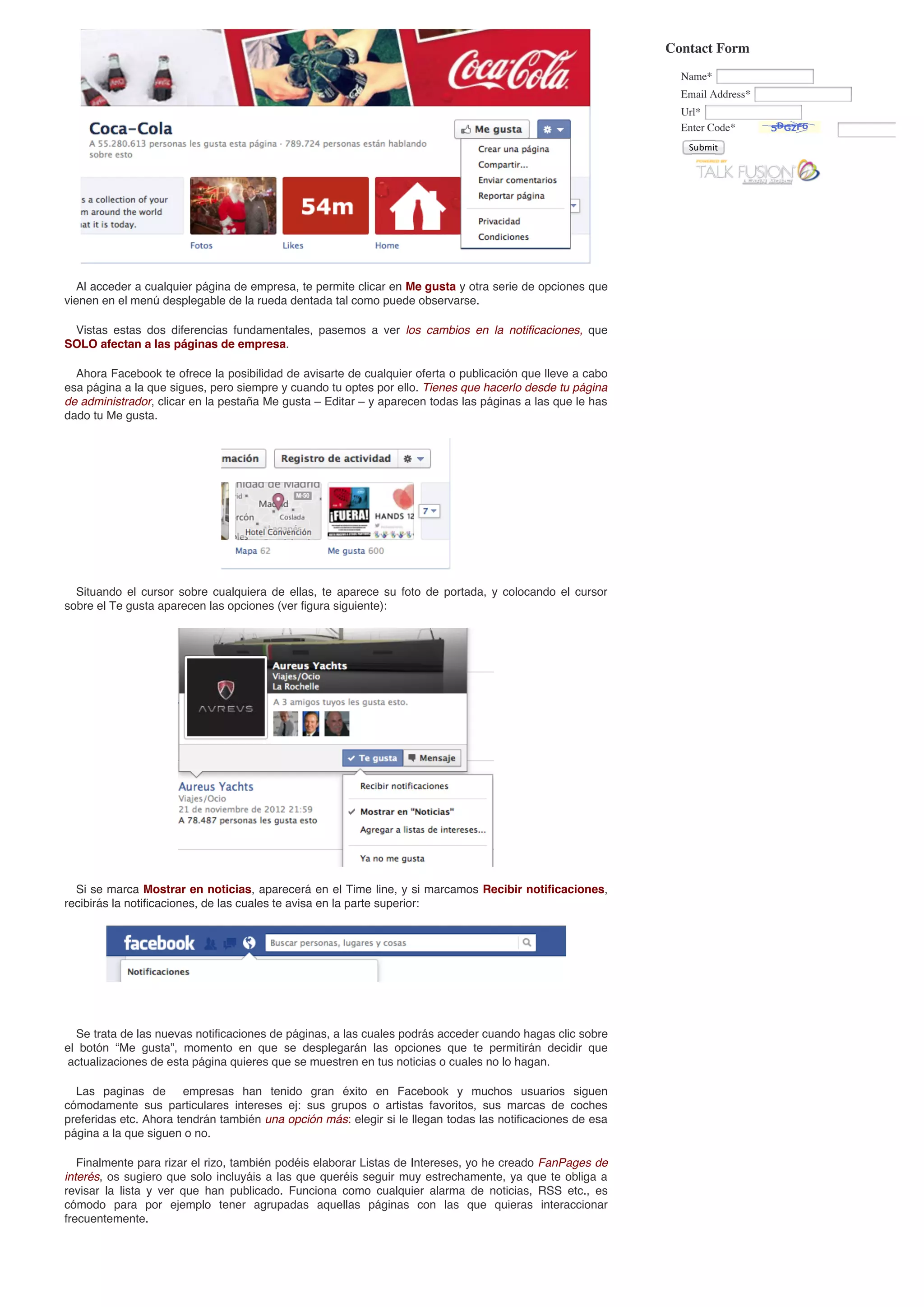 Contact Form
                                                                                                              Name*
                                                                                                              Email Address*
                                                                                                              Url*
                                                                                                              Enter Code*
                                                                                                               Submit




  Al acceder a cualquier página de empresa, te permite clicar en Me gusta y otra serie de opciones que
vienen en el menú desplegable de la rueda dentada tal como puede observarse.

 Vistas estas dos diferencias fundamentales, pasemos a ver los cambios en la notificaciones, que
SOLO afectan a las páginas de empresa.

  Ahora Facebook te ofrece la posibilidad de avisarte de cualquier oferta o publicación que lleve a cabo
esa página a la que sigues, pero siempre y cuando tu optes por ello. Tienes que hacerlo desde tu página
de administrador, clicar en la pestaña Me gusta – Editar – y aparecen todas las páginas a las que le has
dado tu Me gusta.




  Situando el cursor sobre cualquiera de ellas, te aparece su foto de portada, y colocando el cursor
sobre el Te gusta aparecen las opciones (ver figura siguiente):




  Si se marca Mostrar en noticias, aparecerá en el Time line, y si marcamos Recibir notificaciones,
recibirás la notificaciones, de las cuales te avisa en la parte superior:




  Se trata de las nuevas notificaciones de páginas, a las cuales podrás acceder cuando hagas clic sobre
el botón “Me gusta”, momento en que se desplegarán las opciones que te permitirán decidir que
actualizaciones de esta página quieres que se muestren en tus noticias o cuales no lo hagan.

  Las paginas de empresas han tenido gran éxito en Facebook y muchos usuarios siguen
cómodamente sus particulares intereses ej: sus grupos o artistas favoritos, sus marcas de coches
preferidas etc. Ahora tendrán también una opción más: elegir si le llegan todas las notificaciones de esa
página a la que siguen o no.

   Finalmente para rizar el rizo, también podéis elaborar Listas de Intereses, yo he creado FanPages de
interés, os sugiero que solo incluyáis a las que queréis seguir muy estrechamente, ya que te obliga a
revisar la lista y ver que han publicado. Funciona como cualquier alarma de noticias, RSS etc., es
cómodo para por ejemplo tener agrupadas aquellas páginas con las que quieras interaccionar
frecuentemente.
 