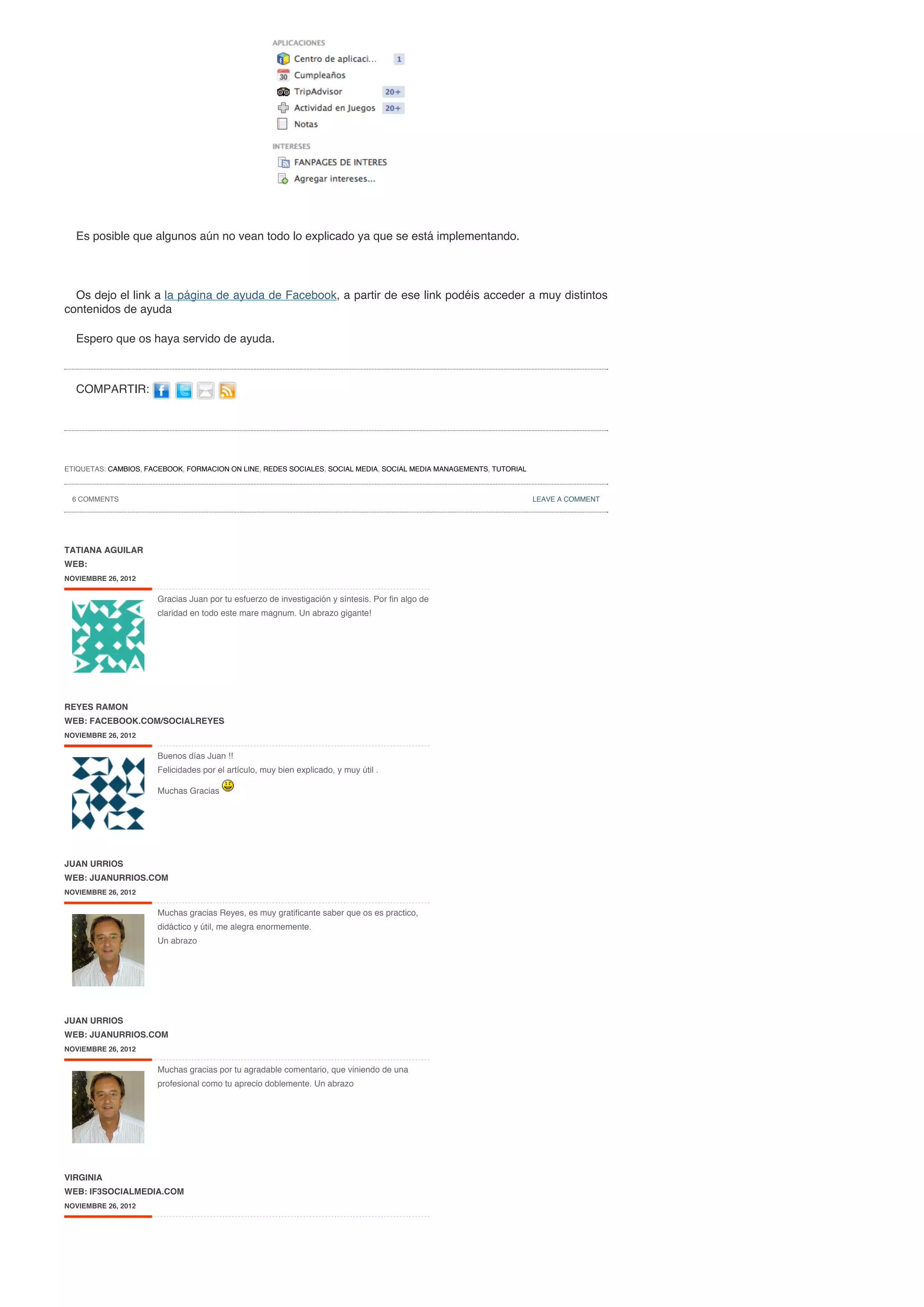Es posible que algunos aún no vean todo lo explicado ya que se está implementando.




  Os dejo el link a la página de ayuda de Facebook, a partir de ese link podéis acceder a muy distintos
contenidos de ayuda

  Espero que os haya servido de ayuda.



  COMPARTIR:




ETIQUETAS: CAMBIOS, FACEBOOK, FORMACION ON LINE, REDES SOCIALES, SOCIAL MEDIA, SOCIAL MEDIA MANAGEMENTS, TUTORIAL



 6 COMMENTS                                                                                                         LEAVE A COMMENT




TATIANA AGUILAR
WEB:
NOVIEMBRE 26, 2012


                      Gracias Juan por tu esfuerzo de investigación y síntesis. Por fin algo de
                      claridad en todo este mare magnum. Un abrazo gigante!




REYES RAMON
WEB: FACEBOOK.COM/SOCIALREYES
NOVIEMBRE 26, 2012


                      Buenos días Juan !!
                      Felicidades por el artículo, muy bien explicado, y muy útil .

                      Muchas Gracias




JUAN URRIOS
WEB: JUANURRIOS.COM
NOVIEMBRE 26, 2012


                      Muchas gracias Reyes, es muy gratificante saber que os es practico,
                      didáctico y útil, me alegra enormemente.
                      Un abrazo




JUAN URRIOS
WEB: JUANURRIOS.COM
NOVIEMBRE 26, 2012


                      Muchas gracias por tu agradable comentario, que viniendo de una
                      profesional como tu aprecio doblemente. Un abrazo




VIRGINIA
WEB: IF3SOCIALMEDIA.COM
NOVIEMBRE 26, 2012
 