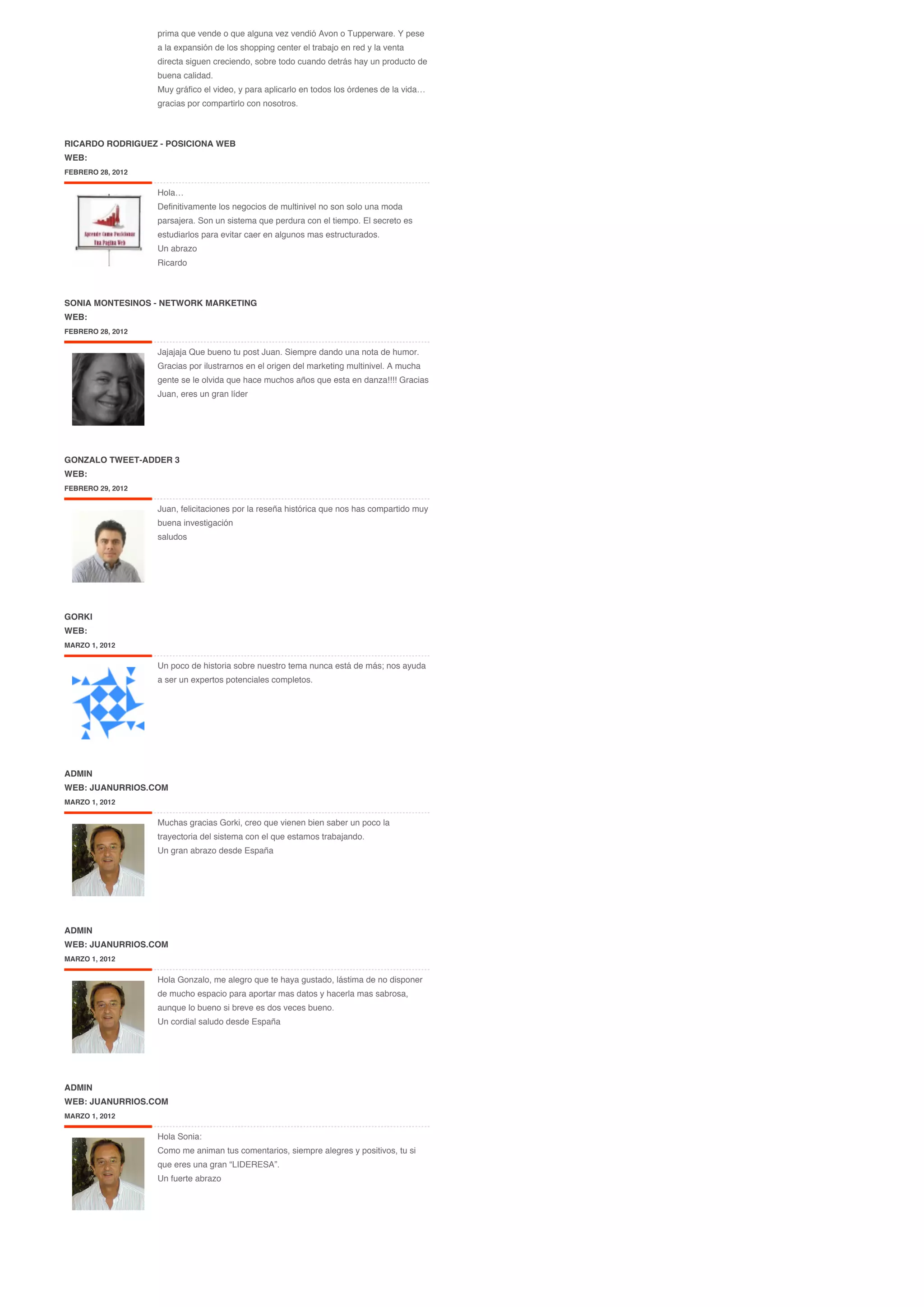 prima que vende o que alguna vez vendió Avon o Tupperware. Y pese
                   a la expansión de los shopping center el trabajo en red y la venta
                   directa siguen creciendo, sobre todo cuando detrás hay un producto de
                   buena calidad.
                   Muy gráfico el video, y para aplicarlo en todos los órdenes de la vida…
                   gracias por compartirlo con nosotros.



RICARDO RODRIGUEZ - POSICIONA WEB
WEB:
FEBRERO 28, 2012

                   Hola…
                   Definitivamente los negocios de multinivel no son solo una moda
                   parsajera. Son un sistema que perdura con el tiempo. El secreto es
                   estudiarlos para evitar caer en algunos mas estructurados.
                   Un abrazo
                   Ricardo



SONIA MONTESINOS - NETWORK MARKETING
WEB:
FEBRERO 28, 2012


                   Jajajaja Que bueno tu post Juan. Siempre dando una nota de humor.
                   Gracias por ilustrarnos en el origen del marketing multinivel. A mucha
                   gente se le olvida que hace muchos años que esta en danza!!!! Gracias
                   Juan, eres un gran líder




GONZALO TWEET-ADDER 3
WEB:
FEBRERO 29, 2012


                   Juan, felicitaciones por la reseña histórica que nos has compartido muy
                   buena investigación
                   saludos




GORKI
WEB:
MARZO 1, 2012


                   Un poco de historia sobre nuestro tema nunca está de más; nos ayuda
                   a ser un expertos potenciales completos.




ADMIN
WEB: JUANURRIOS.COM
MARZO 1, 2012


                   Muchas gracias Gorki, creo que vienen bien saber un poco la
                   trayectoria del sistema con el que estamos trabajando.
                   Un gran abrazo desde España




ADMIN
WEB: JUANURRIOS.COM
MARZO 1, 2012


                   Hola Gonzalo, me alegro que te haya gustado, lástima de no disponer
                   de mucho espacio para aportar mas datos y hacerla mas sabrosa,
                   aunque lo bueno si breve es dos veces bueno.
                   Un cordial saludo desde España




ADMIN
WEB: JUANURRIOS.COM
MARZO 1, 2012


                   Hola Sonia:
                   Como me animan tus comentarios, siempre alegres y positivos, tu si
                   que eres una gran “LIDERESA”.
                   Un fuerte abrazo
 
