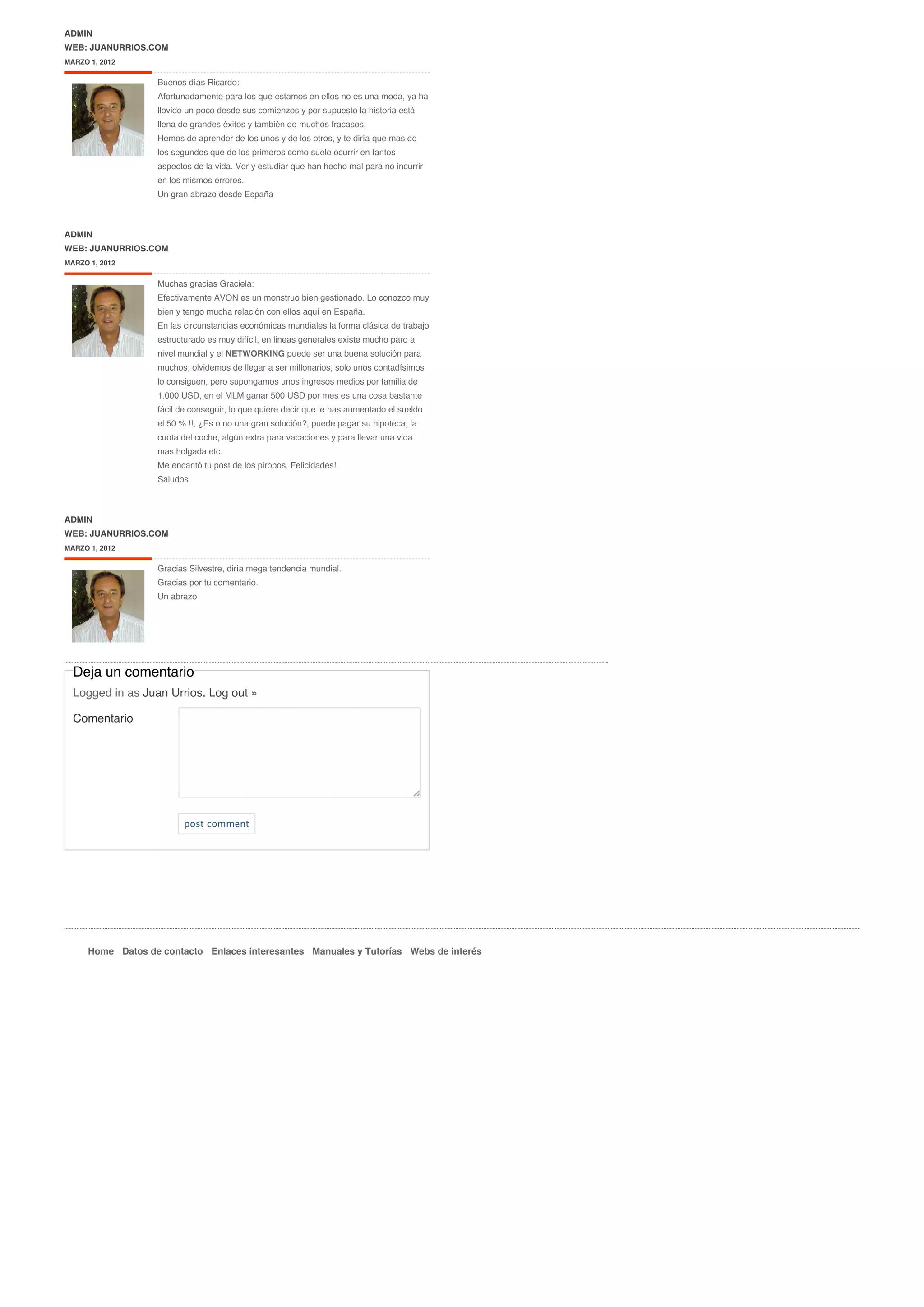 ADMIN
WEB: JUANURRIOS.COM
MARZO 1, 2012

                   Buenos días Ricardo:
                   Afortunadamente para los que estamos en ellos no es una moda, ya ha
                   llovido un poco desde sus comienzos y por supuesto la historia está
                   llena de grandes éxitos y también de muchos fracasos.
                   Hemos de aprender de los unos y de los otros, y te diría que mas de
                   los segundos que de los primeros como suele ocurrir en tantos
                   aspectos de la vida. Ver y estudiar que han hecho mal para no incurrir
                   en los mismos errores.
                   Un gran abrazo desde España



ADMIN
WEB: JUANURRIOS.COM
MARZO 1, 2012


                   Muchas gracias Graciela:
                   Efectivamente AVON es un monstruo bien gestionado. Lo conozco muy
                   bien y tengo mucha relación con ellos aquí en España.
                   En las circunstancias económicas mundiales la forma clásica de trabajo
                   estructurado es muy difícil, en lineas generales existe mucho paro a
                   nivel mundial y el NETWORKING puede ser una buena solución para
                   muchos; olvidemos de llegar a ser millonarios, solo unos contadísimos
                   lo consiguen, pero supongamos unos ingresos medios por familia de
                   1.000 USD, en el MLM ganar 500 USD por mes es una cosa bastante
                   fácil de conseguir, lo que quiere decir que le has aumentado el sueldo
                   el 50 % !!, ¿Es o no una gran solución?, puede pagar su hipoteca, la
                   cuota del coche, algún extra para vacaciones y para llevar una vida
                   mas holgada etc.
                   Me encantó tu post de los piropos, Felicidades!.
                   Saludos



ADMIN
WEB: JUANURRIOS.COM
MARZO 1, 2012


                   Gracias Silvestre, diría mega tendencia mundial.
                   Gracias por tu comentario.
                   Un abrazo




  Deja un comentario
  Logged in as Juan Urrios. Log out »

  Comentario




                          post comment




      Home Datos de contacto Enlaces interesantes Manuales y Tutorías Webs de interés
 