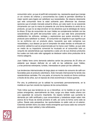 consumidor actor, ya que el perfil del comprador rey, representa aquel que maneja
un sin número de criterios y conocimientos los cuales le permiten identificar la
mejor opción para logara así satisfacer sus necesidades. Se observa claramente
que este consumidor tiene la edad suficiente para diferenciar las diversas
opciones que el amplio mercado actual le ofrece, por esta razón no se sorprende
únicamente con que la marca le presente de una forma llamativa la venta de su
producto, ya que no se deja envolver en los atractivos que la estrategia de marca
le ofrece. El tipo de consumidor de Juan Valdez se complementa también con las
características del perfil del consumidor actor, por que este tiene previamente
establecidos los atributos, ventajas y aspiraciones que quiere encontrar en el
producto para satisfacer su deseo. El consumidor es exigente lo que significa que
no se conforma con un producto plano, buscando que este compense sus
necesidades y sus deseos ya que el comprador de estas tiendas va enfocado en
encontrar calidad la cual es proporcionada por la marca Juan Valdez, ya que este
en medio de su trayectoria comercial ha inculcado en el consumidor todo un
conjunto de características que representa a cada uno de sus diversos productos
los cuales con todo este valor agregado se destacan sobre otros productos de la
misma categoría.
Juan Valdez tiene como demanda selectiva serían las personas de 25 años en
adelante que deseen disfrutar de un café en las cafeterías Juan Valdez,
y a las personas extranjeras, turistas, interesadas en pasar por las cafeterías.
Las tendencias internacionales de largo plazo en materia de consumo de café son
favorables para el producto colombiano. Este mercado internacional ha tenido dos
características centrales. Por una parte, el consumo ha crecido en forma continua
a través de los años, aun en épocas de crisis económicas e incluso guerras.
Por otra, la preferencia por la calidad ha aumentado permanentemente, en la
medida en que han crecido los ingresos de los consumidores.
Todo indica que esa tendencia se va a intensificar, en la medida en que en los
países emergentes, esencialmente de Asia, surge una clase media urbana con
una capacidad de consumo importante. Se espera también que aumente la
demanda por café certificado y que consumidores y tostadores exijan saber más
acerca de la fincas de donde proviene el café, así como la forma como este se
cultiva. Desde esta perspectiva, las oportunidades no están solo en el exterior.
Colombia también tiene una clase media emergente que busca cada vez consumir
productos de mejor calidad y más sofisticados.
10

 